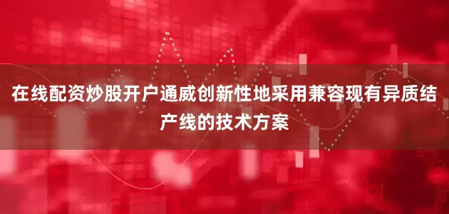在线配资炒股开户通威创新性地采用兼容现有异质结产线的技术方案