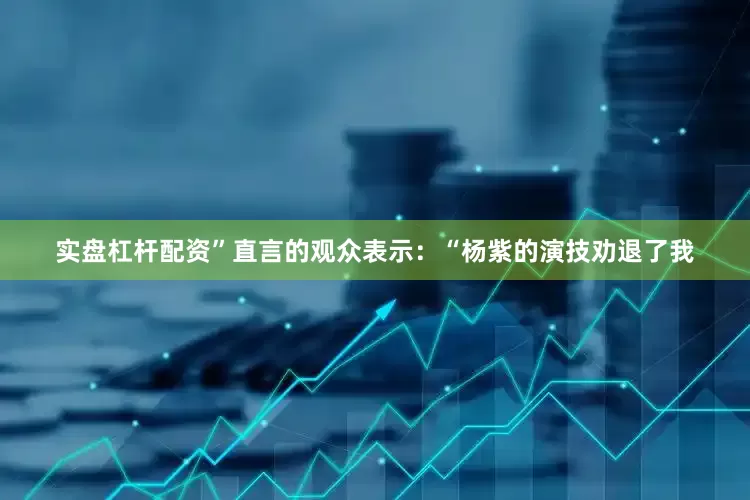 实盘杠杆配资”直言的观众表示：“杨紫的演技劝退了我