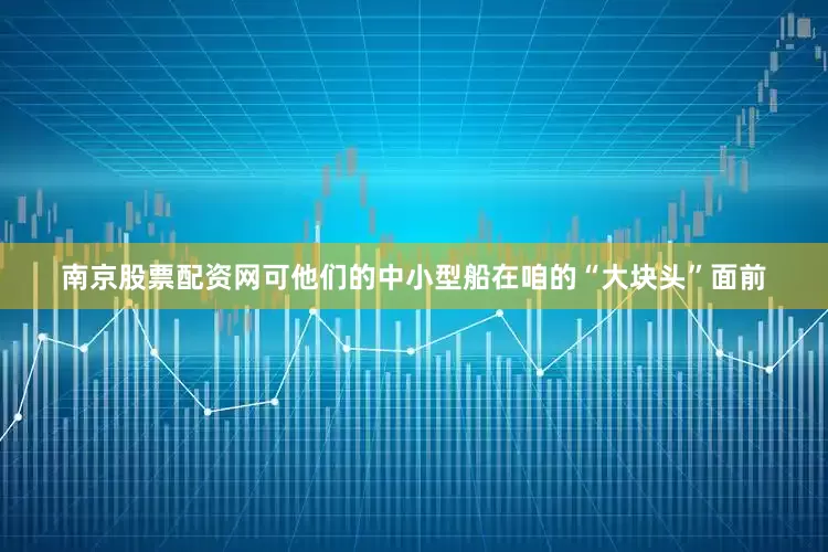 南京股票配资网可他们的中小型船在咱的“大块头”面前