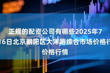 正规的配资公司有哪些2025年7月16日北京朝阳区大洋路综合市场价格行情