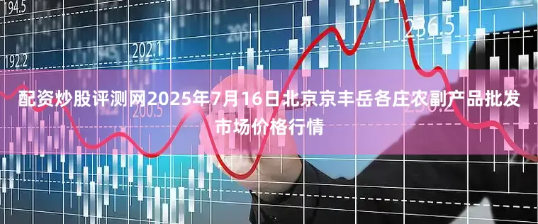 配资炒股评测网2025年7月16日北京京丰岳各庄农副产品批发市场价格行情