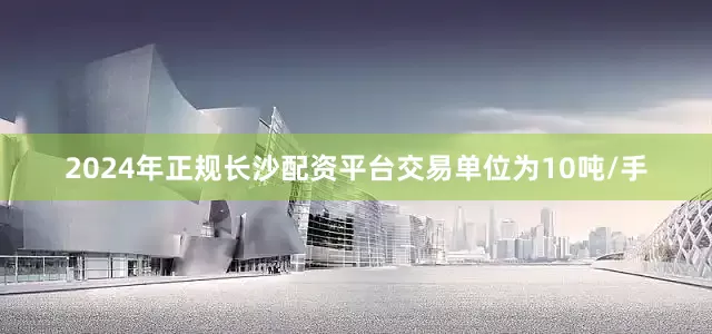 2024年正规长沙配资平台交易单位为10吨/手