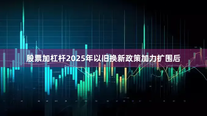 股票加杠杆2025年以旧换新政策加力扩围后