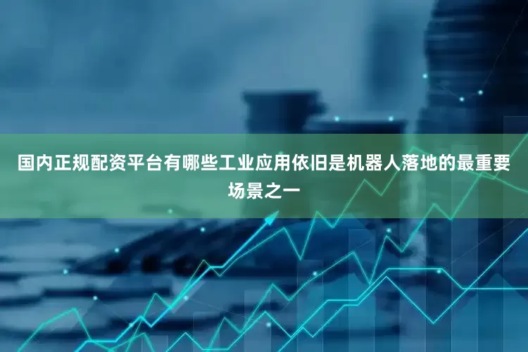 国内正规配资平台有哪些工业应用依旧是机器人落地的最重要场景之一