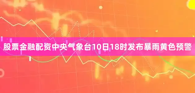 股票金融配资中央气象台10日18时发布暴雨黄色预警