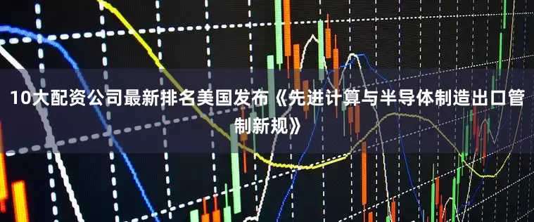 10大配资公司最新排名美国发布《先进计算与半导体制造出口管制新规》