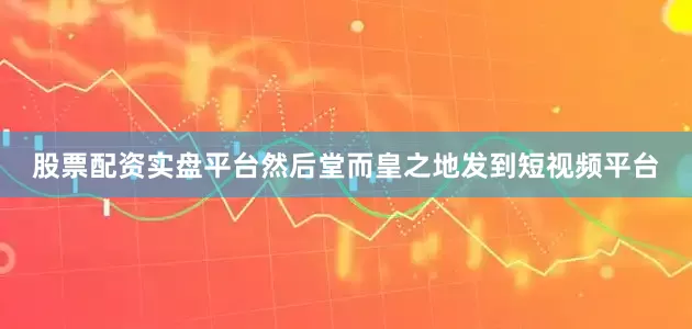 股票配资实盘平台然后堂而皇之地发到短视频平台